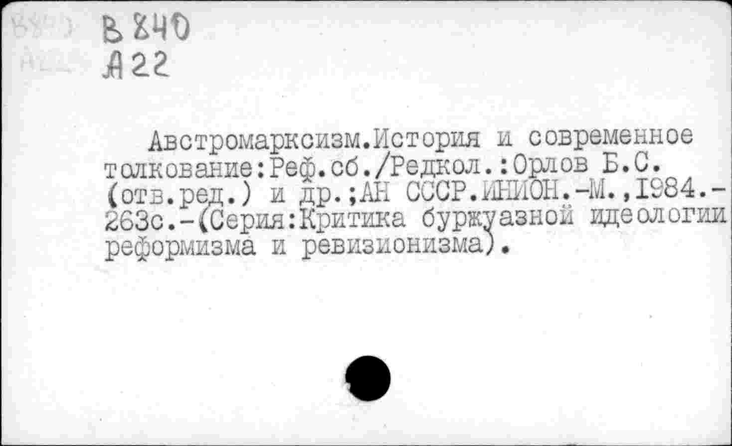 ﻿Л22
Австромарксизм.История и современное толкование:Реф.сб./Редкол.:Орлов Б.С. (отв.ред.) и др.;АН СССР.ИНИШ.-М. ,1984.-263с.-(Серия:Критика буржуазной идеологии реформизма и ревизионизма;.